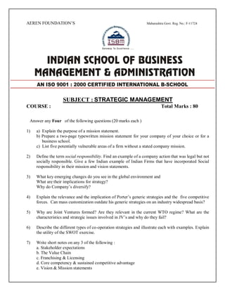 AEREN FOUNDATION’S Maharashtra Govt. Reg. No.: F-11724
SUBJECT : STRATEGIC MANAGEMENT
COURSE : Total Marks : 80
Answer any Four of the following questions (20 marks each )
1) a) Explain the purpose of a mission statement.
b) Prepare a two-page typewritten mission statement for your company of your choice or for a
business school.
c) List five potentially vulnerable areas of a firm without a stated company mission.
2) Define the term social responsibility. Find an example of a company action that was legal but not
socially responsible. Give a few Indian example of Indian Firms that have incorporated Social
responsibility in their mission and vision statements.
3) What key emerging changes do you see in the global environment and
What are their implications for strategy?
Why do Company’s diversify?
4) Explain the relevance and the implication of Porter’s generic strategies and the five competitive
forces. Can mass customization outdate his generic strategies on an industry widespread basis?
5) Why are Joint Ventures formed? Are they relevant in the current WTO regime? What are the
characteristics and strategic issues involved in JV’s and why do they fail?
6) Describe the different types of co-operation strategies and illustrate each with examples. Explain
the utility of the SWOT exercise.
7) Write short notes on any 3 of the following :
a. Stakeholder expectations
b. The Value Chain
c. Franchising & Licensing
d. Core competency & sustained competitive advantage
e. Vision & Mission statements
AN ISO 9001 : 2000 CERTIFIED INTERNATIONAL B-SCHOOL
 