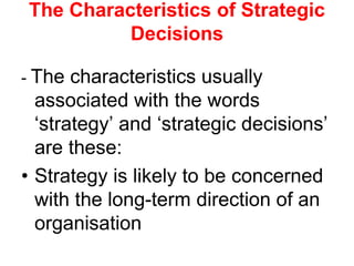 The Characteristics of Strategic
Decisions
- The characteristics usually
associated with the words
‘strategy’ and ‘strategic decisions’
are these:
• Strategy is likely to be concerned
with the long-term direction of an
organisation
 
