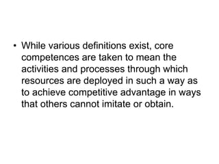 • While various definitions exist, core
competences are taken to mean the
activities and processes through which
resources are deployed in such a way as
to achieve competitive advantage in ways
that others cannot imitate or obtain.
 