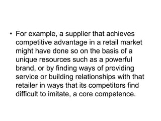 • For example, a supplier that achieves
competitive advantage in a retail market
might have done so on the basis of a
unique resources such as a powerful
brand, or by finding ways of providing
service or building relationships with that
retailer in ways that its competitors find
difficult to imitate, a core competence.
 