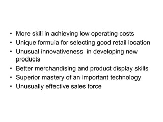 • More skill in achieving low operating costs
• Unique formula for selecting good retail location
• Unusual innovativeness in developing new
products
• Better merchandising and product display skills
• Superior mastery of an important technology
• Unusually effective sales force
 