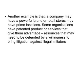 • Another example is that, a company may
have a powerful brand or retail stores may
have prime locations. Some organisations
have patented product or services that
give them advantage – resources that may
need to be defended by a willingness to
bring litigation against illegal imitators
 