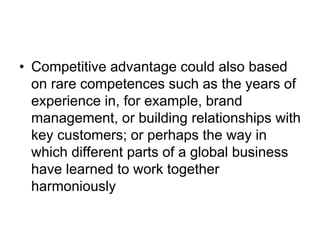 • Competitive advantage could also based
on rare competences such as the years of
experience in, for example, brand
management, or building relationships with
key customers; or perhaps the way in
which different parts of a global business
have learned to work together
harmoniously
 