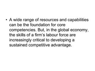 • A wide range of resources and capabilities
can be the foundation for core
competencies. But, in the global economy,
the skills of a firm’s labour force are
increasingly critical to developing a
sustained competitive advantage.
 