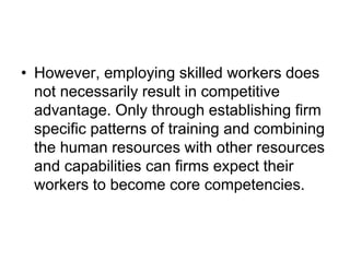• However, employing skilled workers does
not necessarily result in competitive
advantage. Only through establishing firm
specific patterns of training and combining
the human resources with other resources
and capabilities can firms expect their
workers to become core competencies.
 