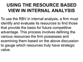 USING THE RESOURCE BASED
VIEW IN INTERNAL ANALYSIS
To use the RBV in internal analysis, a firm must
identify and evaluate its resources to find those
that provide the basis for future competitive
advantage. This process involves defining the
various resources the firm possesses and
examining them based on the above discussion
to gauge which resources truly have strategic
value.
 