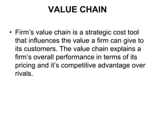 VALUE CHAIN
• Firm’s value chain is a strategic cost tool
that influences the value a firm can give to
its customers. The value chain explains a
firm’s overall performance in terms of its
pricing and it’s competitive advantage over
rivals.
 