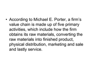 • According to Michael E. Porter, a firm’s
value chain is made up of five primary
activities, which include how the firm
obtains its raw materials, converting the
raw materials into finished product,
physical distribution, marketing and sale
and lastly service.
 