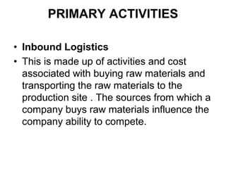 PRIMARY ACTIVITIES
• Inbound Logistics
• This is made up of activities and cost
associated with buying raw materials and
transporting the raw materials to the
production site . The sources from which a
company buys raw materials influence the
company ability to compete.
 