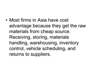 • Most firms in Asia have cost
advantage because they get the raw
materials from cheap source.
Receiving, storing, materials
handling, warehousing, inventory
control, vehicle scheduling, and
returns to suppliers.
 