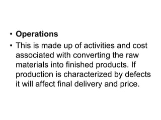 • Operations
• This is made up of activities and cost
associated with converting the raw
materials into finished products. If
production is characterized by defects
it will affect final delivery and price.
 