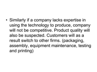 • Similarly if a company lacks expertise in
using the technology to produce, company
will not be competitive. Product quality will
also be suspected. Customers will as a
result switch to other firms. (packaging,
assembly, equipment maintenance, testing
and printing)
 