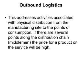 Outbound Logistics
• This addresses activities associated
with physical distribution from the
manufacturing site to the points of
consumption. If there are several
points along the distribution chain
(middlemen) the price for a product or
the service will be high.
 