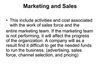Marketing and Sales
• This include activities and cost associated
with the work of sales force and the
entire marketing team. If the marketing team
is not performing, it will affect the progress
of the organization. A company will as a
result find it difficult to get the needed funds
to run the business. (advertising, sales
force, channel selection, and pricing)
 