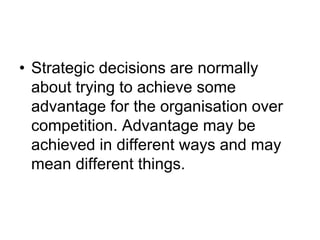 • Strategic decisions are normally
about trying to achieve some
advantage for the organisation over
competition. Advantage may be
achieved in different ways and may
mean different things.
 
