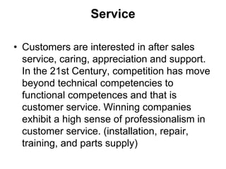 Service
• Customers are interested in after sales
service, caring, appreciation and support.
In the 21st Century, competition has move
beyond technical competencies to
functional competences and that is
customer service. Winning companies
exhibit a high sense of professionalism in
customer service. (installation, repair,
training, and parts supply)
 