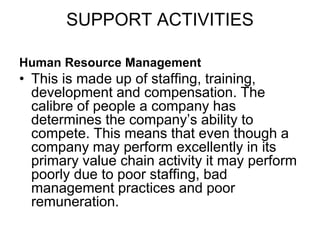 SUPPORT ACTIVITIES
Human Resource Management
• This is made up of staffing, training,
development and compensation. The
calibre of people a company has
determines the company’s ability to
compete. This means that even though a
company may perform excellently in its
primary value chain activity it may perform
poorly due to poor staffing, bad
management practices and poor
remuneration.
 