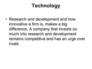 Technology
• Research and development and how
innovative a firm is, makes a big
difference. A company that invests so
much into research and development
remains competitive and has an urge over
rivals.
 