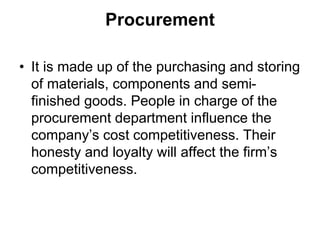 Procurement
• It is made up of the purchasing and storing
of materials, components and semi-
finished goods. People in charge of the
procurement department influence the
company’s cost competitiveness. Their
honesty and loyalty will affect the firm’s
competitiveness.
 
