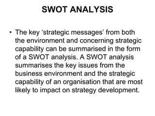 SWOT ANALYSIS
• The key ‘strategic messages’ from both
the environment and concerning strategic
capability can be summarised in the form
of a SWOT analysis. A SWOT analysis
summarises the key issues from the
business environment and the strategic
capability of an organisation that are most
likely to impact on strategy development.
 