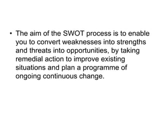 • The aim of the SWOT process is to enable
you to convert weaknesses into strengths
and threats into opportunities, by taking
remedial action to improve existing
situations and plan a programme of
ongoing continuous change.
 