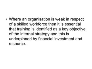 • Where an organisation is weak in respect
of a skilled workforce then it is essential
that training is identified as a key objective
of the internal strategy and this is
underpinned by financial investment and
resource.
 