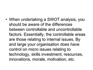 • When undertaking a SWOT analysis, you
should be aware of the differences
between controllable and uncontrollable
factors. Essentially, the controllable areas
are those relating to internal issues. By
and large your organisation does have
control on micro issues relating to
technology, skills investment, resources,
innovations, morale, motivation, etc.
 