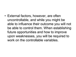 • External factors, however, are often
uncontrollable, and while you might be
able to influence their outcome you will not
be able to control them. When establishing
future opportunities and how to improve
upon weaknesses, you will be required to
work on the controllable variables.
 
