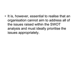 • It is, however, essential to realise that an
organisation cannot aim to address all of
the issues raised within the SWOT
analysis and must ideally prioritise the
issues appropriately.
 