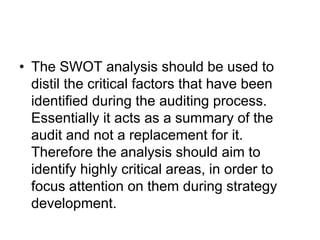 • The SWOT analysis should be used to
distil the critical factors that have been
identified during the auditing process.
Essentially it acts as a summary of the
audit and not a replacement for it.
Therefore the analysis should aim to
identify highly critical areas, in order to
focus attention on them during strategy
development.
 