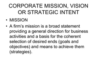 CORPORATE MISSION, VISION
OR STRATEGIC INTENT
• MISSION
• A firm’s mission is a broad statement
providing a general direction for business
activities and a basis for the coherent
selection of desired ends (goals and
objectives) and means to achieve them
(strategies).
 