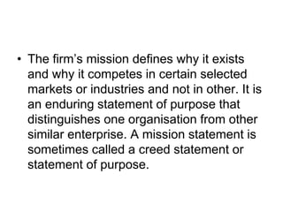 • The firm’s mission defines why it exists
and why it competes in certain selected
markets or industries and not in other. It is
an enduring statement of purpose that
distinguishes one organisation from other
similar enterprise. A mission statement is
sometimes called a creed statement or
statement of purpose.
 