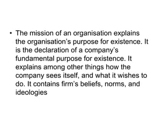 • The mission of an organisation explains
the organisation’s purpose for existence. It
is the declaration of a company’s
fundamental purpose for existence. It
explains among other things how the
company sees itself, and what it wishes to
do. It contains firm’s beliefs, norms, and
ideologies
 
