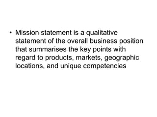• Mission statement is a qualitative
statement of the overall business position
that summarises the key points with
regard to products, markets, geographic
locations, and unique competencies
 