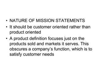 • NATURE OF MISSION STATEMENTS
• It should be customer oriented rather than
product oriented
• A product definition focuses just on the
products sold and markets it serves. This
obscures a company’s function, which is to
satisfy customer needs
 