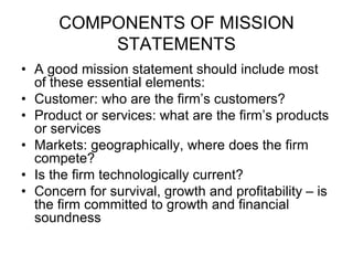 COMPONENTS OF MISSION
STATEMENTS
• A good mission statement should include most
of these essential elements:
• Customer: who are the firm’s customers?
• Product or services: what are the firm’s products
or services
• Markets: geographically, where does the firm
compete?
• Is the firm technologically current?
• Concern for survival, growth and profitability – is
the firm committed to growth and financial
soundness
 