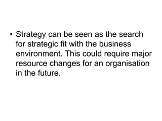 • Strategy can be seen as the search
for strategic fit with the business
environment. This could require major
resource changes for an organisation
in the future.
 