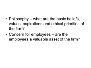 • Philosophy – what are the basic beliefs,
values, aspirations and ethical priorities of
the firm?
• Concern for employees – are the
employees a valuable asset of the firm?
 