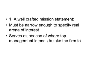 • 1. A well crafted mission statement:
• Must be narrow enough to specify real
arena of interest
• Serves as beacon of where top
management intends to take the firm to
 