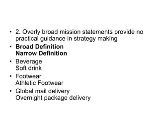 • 2. Overly broad mission statements provide no
practical guidance in strategy making
• Broad Definition
Narrow Definition
• Beverage
Soft drink
• Footwear
Athletic Footwear
• Global mail delivery
Overnight package delivery
 