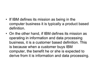 • If IBM defines its mission as being in the
computer business it is typically a product based
definition.
• On the other hand, if IBM defines its mission as
operating in information and data processing
business, it is a customer based definition. This
is because when a customer buys IBM
computer, the benefit he or she is expected to
derive from it is information and data processing.
 