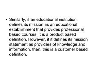 • Similarly, if an educational institution
defines its mission as an educational
establishment that provides professional
based courses, it is a product based
definition. However, if it defines its mission
statement as providers of knowledge and
information, then, this is a customer based
definition.
 