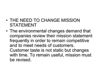 • THE NEED TO CHANGE MISSION
STATEMENT
• The environmental changes demand that
companies review their mission statement
frequently in order to remain competitive
and to meet needs of customers.
Customer taste is not static but changes
with time. To remain useful, mission must
be revised.
 