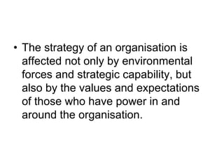 • The strategy of an organisation is
affected not only by environmental
forces and strategic capability, but
also by the values and expectations
of those who have power in and
around the organisation.
 