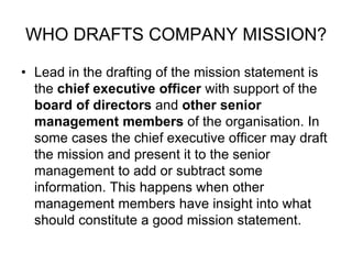 WHO DRAFTS COMPANY MISSION?
• Lead in the drafting of the mission statement is
the chief executive officer with support of the
board of directors and other senior
management members of the organisation. In
some cases the chief executive officer may draft
the mission and present it to the senior
management to add or subtract some
information. This happens when other
management members have insight into what
should constitute a good mission statement.
 