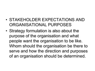 • STAKEHOLDER EXPECTATIONS AND
ORGANISATIONAL PURPOSES
• Strategy formulation is also about the
purpose of the organisation and what
people want the organisation to be like.
Whom should the organisation be there to
serve and how the direction and purposes
of an organisation should be determined.
 