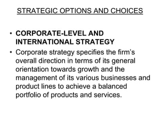 STRATEGIC OPTIONS AND CHOICES
• CORPORATE-LEVEL AND
INTERNATIONAL STRATEGY
• Corporate strategy specifies the firm’s
overall direction in terms of its general
orientation towards growth and the
management of its various businesses and
product lines to achieve a balanced
portfolio of products and services.
 