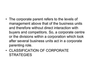 • The corporate parent refers to the levels of
management above that of the business units
and therefore without direct interaction with
buyers and competitors. So, a corporate centre
or the divisions within a corporation which look
after several business units act in a corporate
parenting role.
• CLASSIFICATION OF CORPORATE
STRATEGIES
 