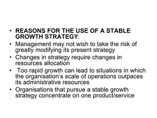 • REASONS FOR THE USE OF A STABLE
GROWTH STRATEGY:
• Management may not wish to take the risk of
greatly modifying its present strategy
• Changes in strategy require changes in
resources allocation
• Too rapid growth can lead to situations in which
the organisation’s scale of operations outpaces
its administrative resources
• Organisations that pursue a stable growth
strategy concentrate on one product/service
 