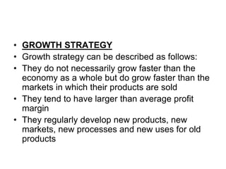 • GROWTH STRATEGY
• Growth strategy can be described as follows:
• They do not necessarily grow faster than the
economy as a whole but do grow faster than the
markets in which their products are sold
• They tend to have larger than average profit
margin
• They regularly develop new products, new
markets, new processes and new uses for old
products
 
